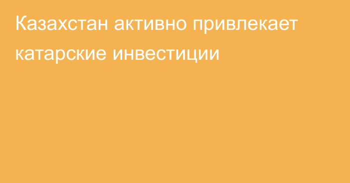 Казахстан активно привлекает катарские инвестиции