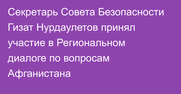 Секретарь Совета Безопасности Гизат Нурдаулетов принял участие в Региональном диалоге по вопросам Афганистана