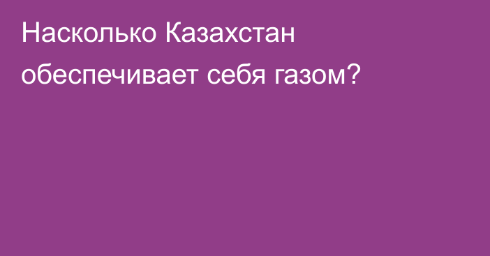 Насколько Казахстан обеспечивает себя газом?