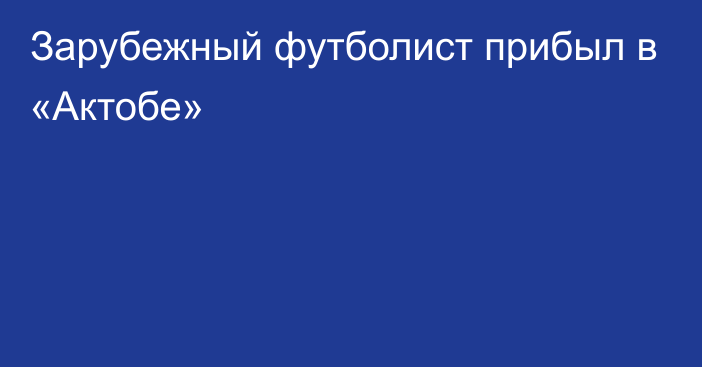 Зарубежный футболист прибыл в «Актобе»