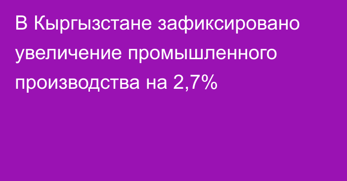 В Кыргызстане зафиксировано увеличение промышленного производства на 2,7%