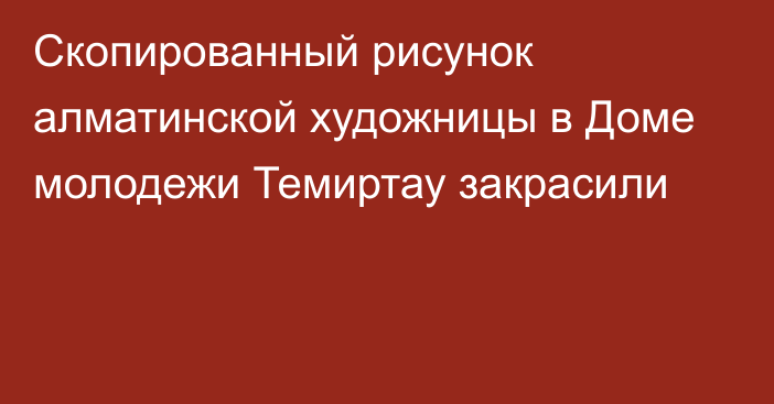 Скопированный рисунок алматинской художницы в Доме молодежи Темиртау закрасили