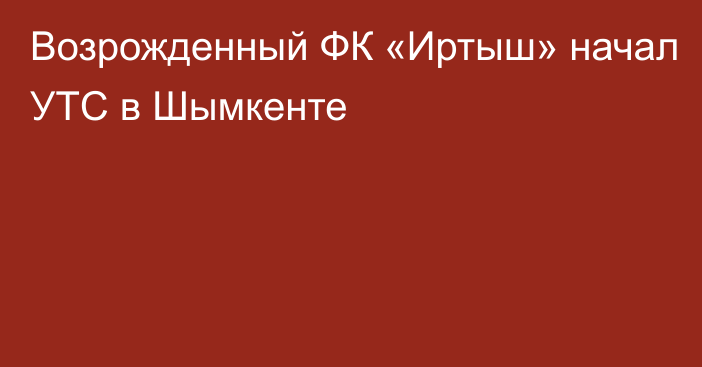 Возрожденный ФК «Иртыш» начал УТС в Шымкенте