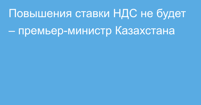 Повышения ставки НДС не будет – премьер-министр Казахстана