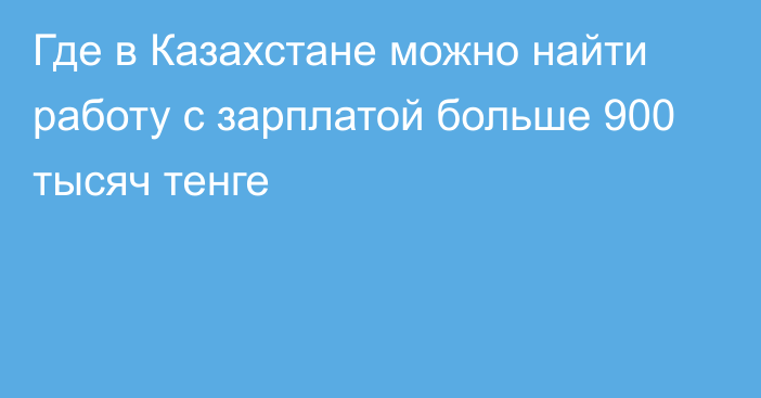 Где в Казахстане можно найти работу с зарплатой больше 900 тысяч тенге