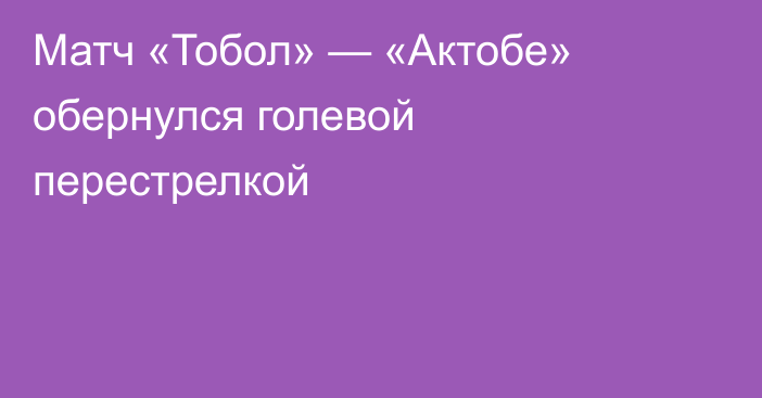 Матч «Тобол» — «Актобе» обернулся голевой перестрелкой