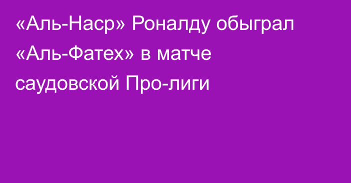 «Аль-Наср» Роналду обыграл «Аль-Фатех» в матче саудовской Про-лиги