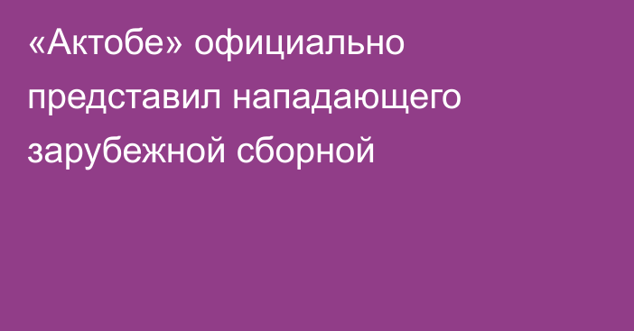 «Актобе» официально представил нападающего зарубежной сборной