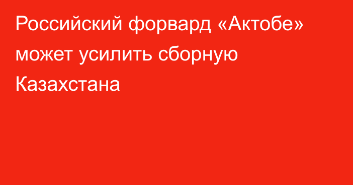 Российский форвард «Актобе» может усилить сборную Казахстана