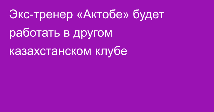 Экс-тренер «Актобе» будет работать в другом казахстанском клубе