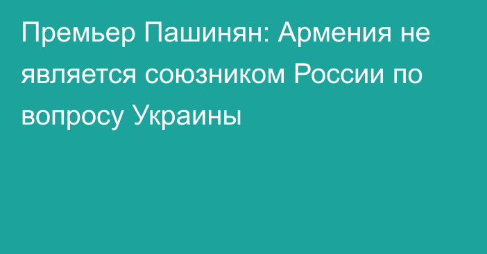 Премьер Пашинян: Армения не является союзником России по вопросу Украины