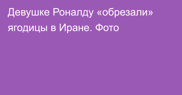 Девушке Роналду «обрезали» ягодицы в Иране. Фото