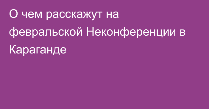 О чем расскажут на февральской Неконференции в Караганде