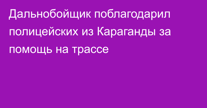 Дальнобойщик поблагодарил полицейских из Караганды за помощь на трассе