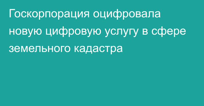 Госкорпорация оцифровала новую цифровую услугу в сфере земельного кадастра