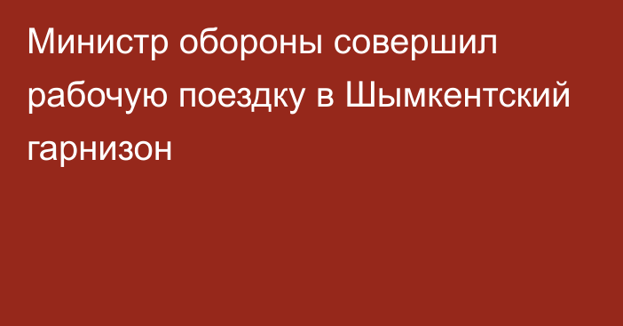 Министр обороны совершил рабочую поездку в Шымкентский гарнизон