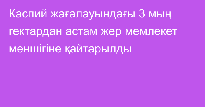 Каспий жағалауындағы 3 мың гектардан астам жер мемлекет меншігіне қайтарылды