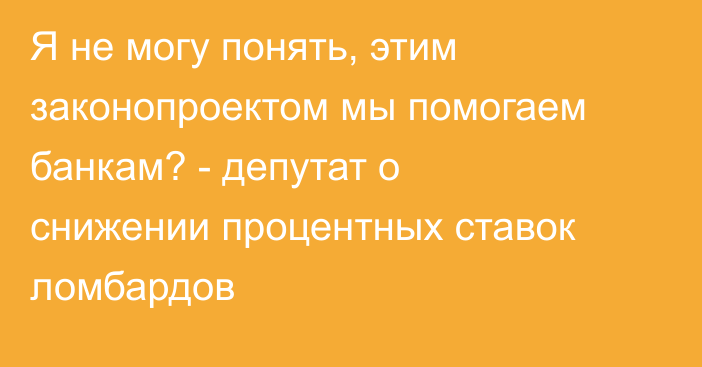 Я не могу понять, этим законопроектом мы помогаем банкам? - депутат о снижении процентных ставок ломбардов