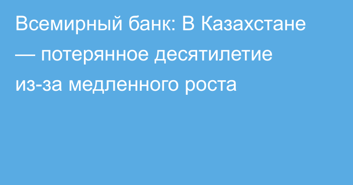 Всемирный банк: В Казахстане — потерянное десятилетие из-за медленного роста