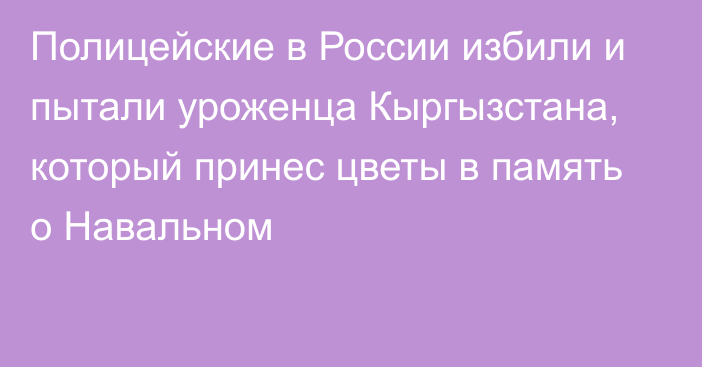 Полицейские в России избили и пытали уроженца Кыргызстана, который принес цветы в память о Навальном