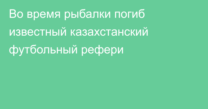 Во время рыбалки погиб известный казахстанский футбольный рефери