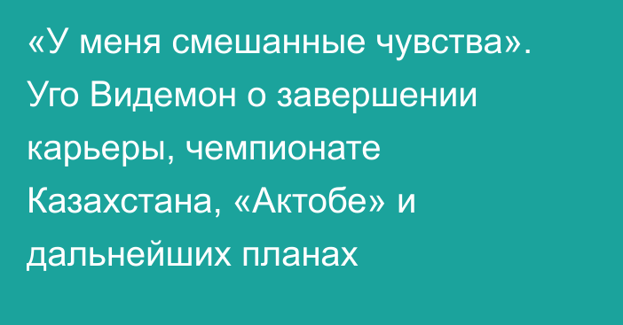 «У меня смешанные чувства». Уго Видемон о завершении карьеры, чемпионате Казахстана, «Актобе» и дальнейших планах