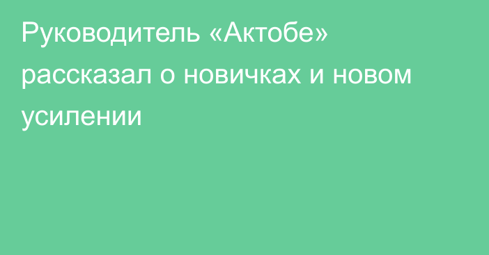 Руководитель «Актобе» рассказал о новичках и новом усилении