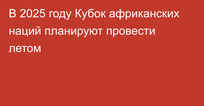 В 2025 году Кубок африканских наций планируют провести летом