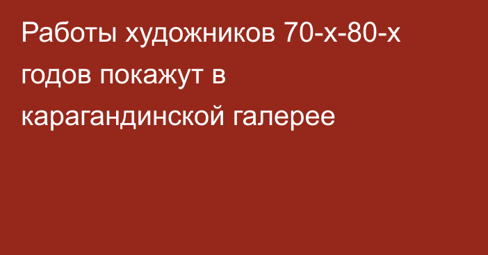 Работы художников 70-х-80-х годов покажут в карагандинской галерее