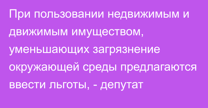 При пользовании недвижимым и движимым имуществом, уменьшающих загрязнение окружающей среды предлагаются ввести льготы, - депутат