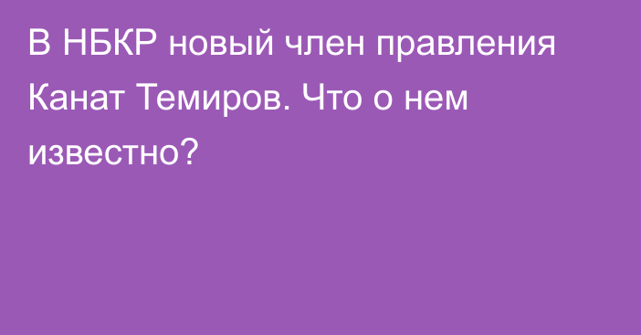 В НБКР новый член правления Канат Темиров. Что о нем известно?