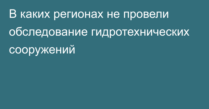 В каких регионах не провели обследование гидротехнических сооружений