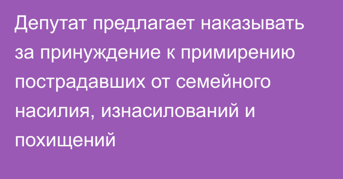 Депутат предлагает наказывать за принуждение к примирению пострадавших от семейного насилия, изнасилований и похищений