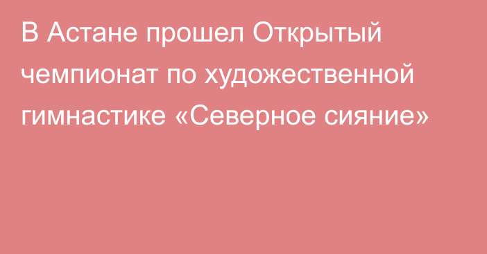 В Астане прошел Открытый чемпионат по художественной гимнастике «Северное сияние»