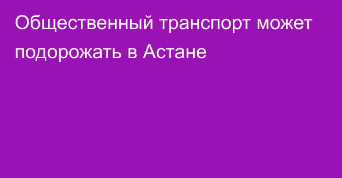 Общественный транспорт может подорожать в Астане