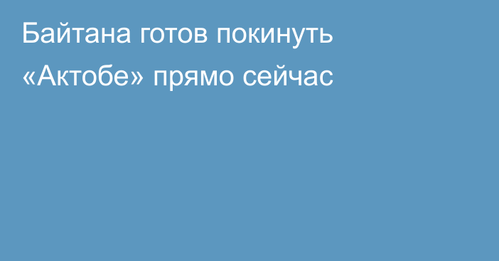 Байтана готов покинуть «Актобе» прямо сейчас