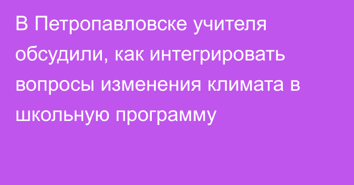 В Петропавловске учителя обсудили, как интегрировать вопросы изменения климата в школьную программу 