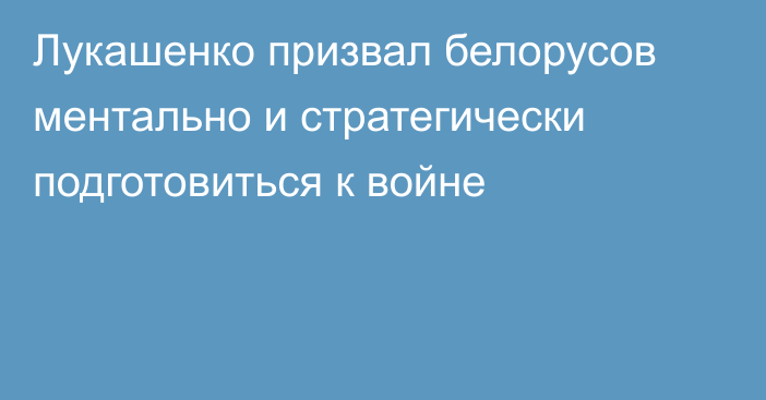 Лукашенко призвал белорусов ментально и стратегически подготовиться к войне