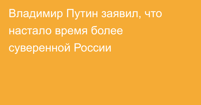 Владимир Путин заявил, что настало время более суверенной России