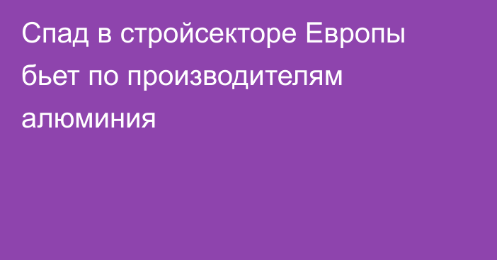 Спад в стройсекторе Европы бьет по производителям алюминия