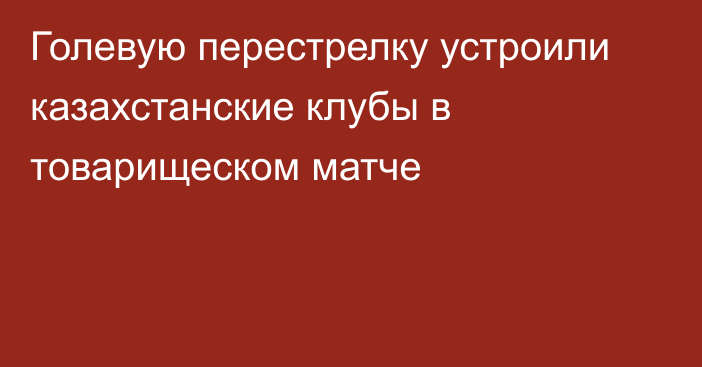 Голевую перестрелку устроили казахстанские клубы в товарищеском матче