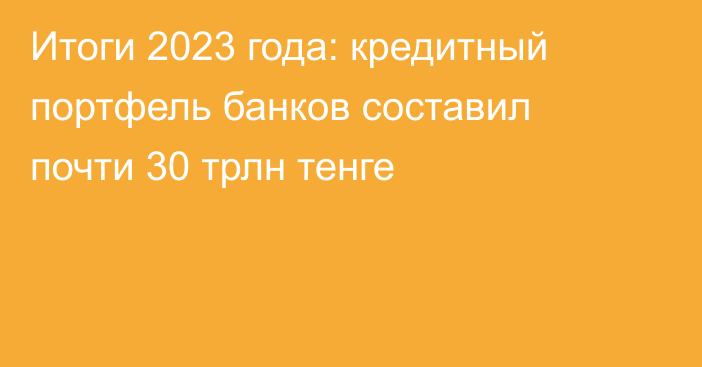 Итоги 2023 года: кредитный портфель банков составил почти 30 трлн тенге