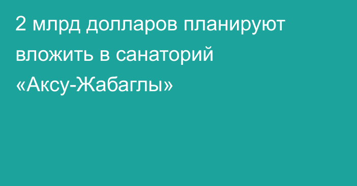 2 млрд долларов планируют вложить в санаторий «Аксу-Жабаглы»