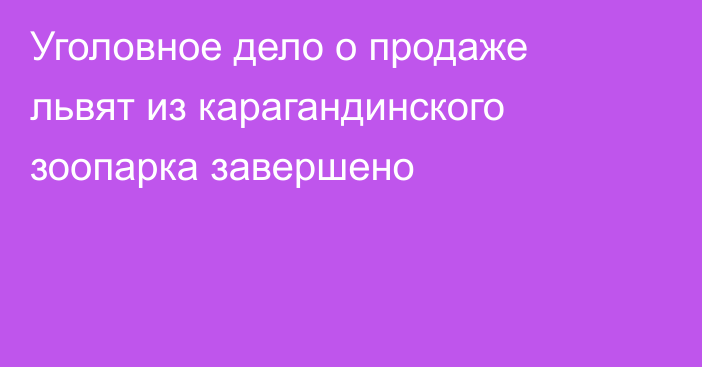 Уголовное дело о продаже львят из карагандинского зоопарка завершено