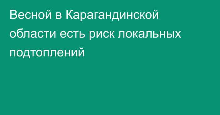 Весной в Карагандинской области есть риск локальных подтоплений