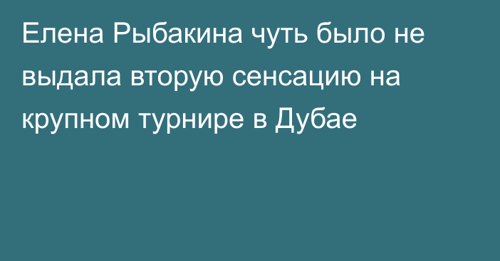 Елена Рыбакина чуть было не выдала вторую сенсацию на крупном турнире в Дубае