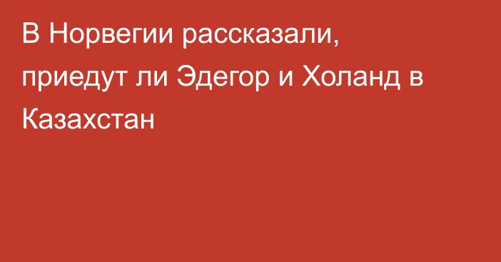 В Норвегии рассказали, приедут ли Эдегор и Холанд в Казахстан