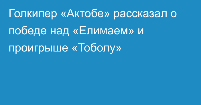 Голкипер «Актобе» рассказал о победе над «Елимаем» и проигрыше «Тоболу»