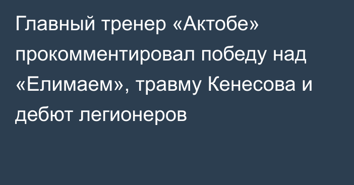 Главный тренер «Актобе» прокомментировал победу над «Елимаем», травму Кенесова и дебют легионеров