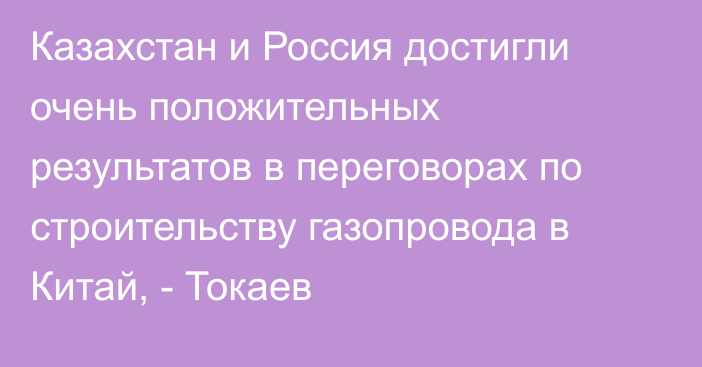 Казахстан и Россия достигли очень положительных результатов в переговорах по строительству газопровода в Китай, - Токаев